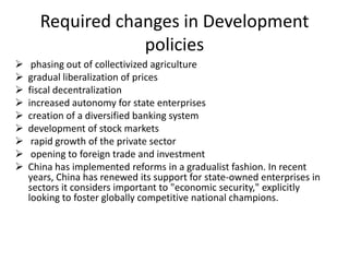 Required changes in Development
policies










phasing out of collectivized agriculture
gradual liberalization of prices
fiscal decentralization
increased autonomy for state enterprises
creation of a diversified banking system
development of stock markets
rapid growth of the private sector
opening to foreign trade and investment
China has implemented reforms in a gradualist fashion. In recent
years, China has renewed its support for state-owned enterprises in
sectors it considers important to "economic security," explicitly
looking to foster globally competitive national champions.

 