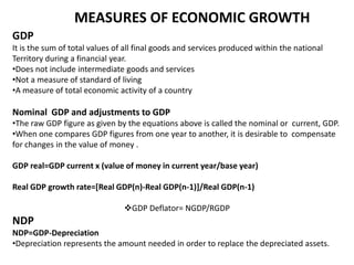 MEASURES OF ECONOMIC GROWTH
GDP
It is the sum of total values of all final goods and services produced within the national
Territory during a financial year.
•Does not include intermediate goods and services
•Not a measure of standard of living
•A measure of total economic activity of a country

Nominal GDP and adjustments to GDP
•The raw GDP figure as given by the equations above is called the nominal or current, GDP.
•When one compares GDP figures from one year to another, it is desirable to compensate
for changes in the value of money .
GDP real=GDP current x (value of money in current year/base year)
Real GDP growth rate=[Real GDP(n)-Real GDP(n-1)]/Real GDP(n-1)

GDP Deflator= NGDP/RGDP

NDP
NDP=GDP-Depreciation
•Depreciation represents the amount needed in order to replace the depreciated assets.

 