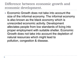 Difference between economic growth and
economic development.
 Economic Growth does not take into account the
size of the informal economy. The informal economy
is also known as the black economy which is
unrecorded economic activity. Development
alleviates people from low standards of living into
proper employment with suitable shelter. Economic
Growth does not take into account the depletion of
natural resources which might lead to
pollution, congestion & disease.
 