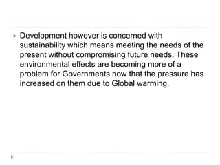  Development however is concerned with
sustainability which means meeting the needs of the
present without compromising future needs. These
environmental effects are becoming more of a
problem for Governments now that the pressure has
increased on them due to Global warming.
 