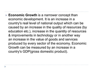  Economic Growth is a narrower concept than
economic development. It is an increase in a
country's real level of national output which can be
caused by an increase in the quality of resources (by
education etc.), increase in the quantity of resources
& improvements in technology or in another way
an increase in the value of goods and services
produced by every sector of the economy. Economic
Growth can be measured by an increase in a
country's GDP(gross domestic product).
 