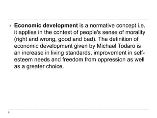  Economic development is a normative concept i.e.
it applies in the context of people's sense of morality
(right and wrong, good and bad). The definition of
economic development given by Michael Todaro is
an increase in living standards, improvement in self-
esteem needs and freedom from oppression as well
as a greater choice.
 