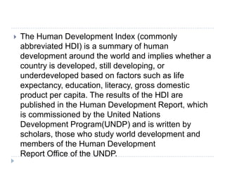  The Human Development Index (commonly
abbreviated HDI) is a summary of human
development around the world and implies whether a
country is developed, still developing, or
underdeveloped based on factors such as life
expectancy, education, literacy, gross domestic
product per capita. The results of the HDI are
published in the Human Development Report, which
is commissioned by the United Nations
Development Program(UNDP) and is written by
scholars, those who study world development and
members of the Human Development
Report Office of the UNDP.
 