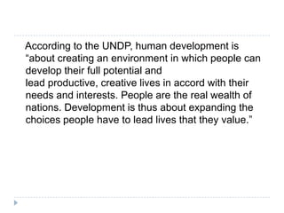 According to the UNDP, human development is
“about creating an environment in which people can
develop their full potential and
lead productive, creative lives in accord with their
needs and interests. People are the real wealth of
nations. Development is thus about expanding the
choices people have to lead lives that they value.”
 