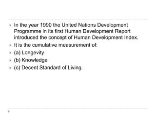  In the year 1990 the United Nations Development
Programme in its first Human Development Report
introduced the concept of Human Development Index.
 It is the cumulative measurement of:
 (a) Longevity
 (b) Knowledge
 (c) Decent Standard of Living.
 