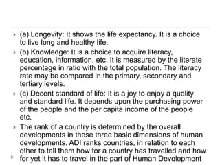  (a) Longevity: It shows the life expectancy. It is a choice
to live long and healthy life.
 (b) Knowledge: It is a choice to acquire literacy,
education, information, etc. It is measured by the literate
percentage in ratio with the total population. The literacy
rate may be compared in the primary, secondary and
tertiary levels.
 (c) Decent standard of life: It is a joy to enjoy a quality
and standard life. It depends upon the purchasing power
of the people and the per capita income of the people
etc.
 The rank of a country is determined by the overall
developments in these three basic dimensions of human
developments. ADI ranks countries, in relation to each
other to tell them how for a country has travelled and how
for yet it has to travel in the part of Human Development
 