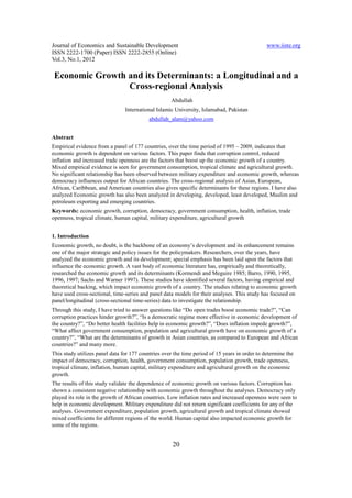 Journal of Economics and Sustainable Development                                               www.iiste.org
ISSN 2222-1700 (Paper) ISSN 2222-2855 (Online)
Vol.3, No.1, 2012

 Economic Growth and its Determinants: a Longitudinal and a
                 Cross-regional Analysis
                                                    Abdullah
                                International Islamic University, Islamabad, Pakistan
                                           abdullah_alam@yahoo.com


Abstract
Empirical evidence from a panel of 177 countries, over the time period of 1995 – 2009, indicates that
economic growth is dependent on various factors. This paper finds that corruption control, reduced
inflation and increased trade openness are the factors that boost up the economic growth of a country.
Mixed empirical evidence is seen for government consumption, tropical climate and agricultural growth.
No significant relationship has been observed between military expenditure and economic growth, whereas
democracy influences output for African countries. The cross-regional analysis of Asian, European,
African, Caribbean, and American countries also gives specific determinants for these regions. I have also
analyzed Economic growth has also been analyzed in developing, developed, least developed, Muslim and
petroleum exporting and emerging countries.
Keywords: economic growth, corruption, democracy, government consumption, health, inflation, trade
openness, tropical climate, human capital, military expenditure, agricultural growth


1. Introduction
Economic growth, no doubt, is the backbone of an economy’s development and its enhancement remains
one of the major strategic and policy issues for the policymakers. Researchers, over the years, have
analyzed the economic growth and its development; special emphasis has been laid upon the factors that
influence the economic growth. A vast body of economic literature has, empirically and theoretically,
researched the economic growth and its determinants (Kormendi and Meguire 1985; Barro, 1990, 1995,
1996, 1997; Sachs and Warner 1997). These studies have identified several factors, having empirical and
theoretical backing, which impact economic growth of a country. The studies relating to economic growth
have used cross-sectional, time-series and panel data models for their analyses. This study has focused on
panel/longitudinal (cross-sectional time-series) data to investigate the relationship.
Through this study, I have tried to answer questions like “Do open trades boost economic trade?”, “Can
corruption practices hinder growth?”, “Is a democratic regime more effective in economic development of
the country?”, “Do better health facilities help in economic growth?”, “Does inflation impede growth?”,
“What affect government consumption, population and agricultural growth have on economic growth of a
country?”, “What are the determinants of growth in Asian countries, as compared to European and African
countries?” and many more.
This study utilizes panel data for 177 countries over the time period of 15 years in order to determine the
impact of democracy, corruption, health, government consumption, population growth, trade openness,
tropical climate, inflation, human capital, military expenditure and agricultural growth on the economic
growth.
The results of this study validate the dependence of economic growth on various factors. Corruption has
shown a consistent negative relationship with economic growth throughout the analyses. Democracy only
played its role in the growth of African countries. Low inflation rates and increased openness were seen to
help in economic development. Military expenditure did not return significant coefficients for any of the
analyses. Government expenditure, population growth, agricultural growth and tropical climate showed
mixed coefficients for different regions of the world. Human capital also impacted economic growth for
some of the regions.


                                                     20
 