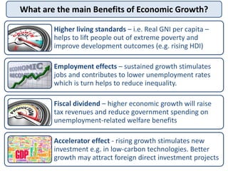 What are the main Benefits of Economic Growth?
Higher living standards – i.e. Real GNI per capita –
helps to lift people out of extreme poverty and
improve development outcomes (e.g. rising HDI)
Employment effects – sustained growth stimulates
jobs and contributes to lower unemployment rates
which is turn helps to reduce inequality.
Fiscal dividend – higher economic growth will raise
tax revenues and reduce government spending on
unemployment-related welfare benefits
Accelerator effect - rising growth stimulates new
investment e.g. in low-carbon technologies. Better
growth may attract foreign direct investment projects
 