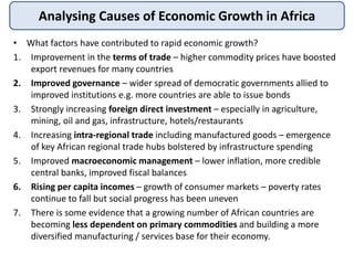 • What factors have contributed to rapid economic growth?
1. Improvement in the terms of trade – higher commodity prices have boosted
export revenues for many countries
2. Improved governance – wider spread of democratic governments allied to
improved institutions e.g. more countries are able to issue bonds
3. Strongly increasing foreign direct investment – especially in agriculture,
mining, oil and gas, infrastructure, hotels/restaurants
4. Increasing intra-regional trade including manufactured goods – emergence
of key African regional trade hubs bolstered by infrastructure spending
5. Improved macroeconomic management – lower inflation, more credible
central banks, improved fiscal balances
6. Rising per capita incomes – growth of consumer markets – poverty rates
continue to fall but social progress has been uneven
7. There is some evidence that a growing number of African countries are
becoming less dependent on primary commodities and building a more
diversified manufacturing / services base for their economy.
Analysing Causes of Economic Growth in Africa
 