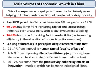 Main Sources of Economic Growth in China
China has experienced rapid growth over the last twenty years
helping to lift hundreds of millions of people out of deep poverty
• Real GDP growth in China has been over 9% per year since 1979
• 60-70% has come from increasing capital and labour inputs –
there has been a vast increase in capital investment spending
• 30-40% has come from rising factor productivity (i.e. increasing
efficiency in the allocation of labour & capital resources)
• Looking at increases in per capita output research finds that:
1. 11-14% from improving human capital (quality of labour)
2. 8-14% from improving allocative efficiency (e.g. moving from
state-owned businesses to private and from rural to urban)
3. 16-17% has come from the productivity-enhancing effects of
innovation – much of which has been the imitation of ideas
 