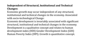 Independent of Structural, Institutional and Technical
Changes:
Economic growth may occur independent of any structural,
institutional and technical changes in the economy. Associated
with socio-technological Change:
Economic development is invariably associated with significant
structural, institutional and technical changes in the economy.
Development is a qualitative concept and relates to human
development index (HDI) Gender Development Index (GDI)
Human Poverty Index (HPI). Growth is quantitative concept.
 