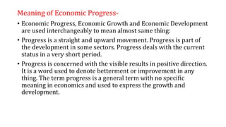 Meaning of Economic Progress-
• Economic Progress, Economic Growth and Economic Development
are used interchangeably to mean almost same thing:
• Progress is a straight and upward movement. Progress is part of
the development in some sectors. Progress deals with the current
status in a very short period.
• Progress is concerned with the visible results in positive direction.
It is a word used to denote betterment or improvement in any
thing. The term progress is a general term with no specific
meaning in economics and used to express the growth and
development.
 
