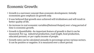 Economic Growth:
• Growth is a narrower concept than economic development. Initially
economists gave emphasis on growth only.
• It was believed that growth once achieved will trickledown and will result in
better quality of life.
• An increase in real economic variables(National Output) over a long period of
time is economic growth.
• Growth is Quantifiable- An important feature of growth is that it can be
measured. For e.g. industrial production, road length, food production,
educated persons, or per capita income of people.
• Growth rates can be calculated annually in percentage across various sectors.
It can be positive or negative. It is measured over a short period.
 