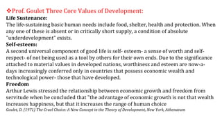 Prof. Goulet Three Core Values of Development:
Life Sustenance:
The life-sustaining basic human needs include food, shelter, health and protection. When
any one of these is absent or in critically short supply, a condition of absolute
"underdevelopment" exists.
Self-esteem:
A second universal component of good life is self- esteem- a sense of worth and self-
respect- of not being used as a tool by others for their own ends. Due to the significance
attached to material values in developed nations, worthiness and esteem are now-a-
days increasingly conferred only in countries that possess economic wealth and
technological power- those that have developed.
Freedom
Arthur Lewis stressed the relationship between economic growth and freedom from
servitude when he concluded that "the advantage of economic growth is not that wealth
increases happiness, but that it increases the range of human choice
Goulet, D. (1971) The Cruel Choice: A New Concept in the Theory of Development, New York, Athenaeum
 