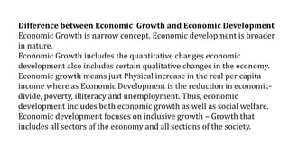 Difference between Economic Growth and Economic Development
Economic Growth is narrow concept. Economic development is broader
in nature.
Economic Growth includes the quantitative changes economic
development also includes certain qualitative changes in the economy.
Economic growth means just Physical increase in the real per capita
income where as Economic Development is the reduction in economic-
divide, poverty, illiteracy and unemployment. Thus, economic
development includes both economic growth as well as social welfare.
Economic development focuses on inclusive growth – Growth that
includes all sectors of the economy and all sections of the society.
 