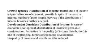 Growth Ignores Distribution of Income: Distribution of income
is ignored in case of economic growth. In spite of increase in
income, number of poor people may rise if the distribution of
income becomes further unequal.
Development Considers Distribution of Income: In case of
economic development, distribution of income is given due
consideration. Reduction in inequality (of income distribution) is
one of the principal targets of economic development.
Inequality of income and wealth must be reduced.
 