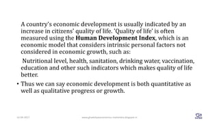 A country's economic development is usually indicated by an
increase in citizens' quality of life. 'Quality of life' is often
measured using the Human Development Index, which is an
economic model that considers intrinsic personal factors not
considered in economic growth, such as:
Nutritional level, health, sanitation, drinking water, vaccination,
education and other such indicators which makes quality of life
better.
• Thus we can say economic development is both quantitative as
well as qualitative progress or growth.
www.ghadoliyaseconomics-mahendra.blogspot.in14-04-2017 5
 