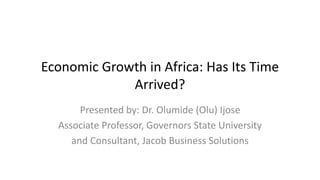 Economic Growth in Africa: Has Its Time
Arrived?
Presented by: Dr. Olumide (Olu) Ijose
Associate Professor, Governors State University
and Consultant, Jacob Business Solutions
 