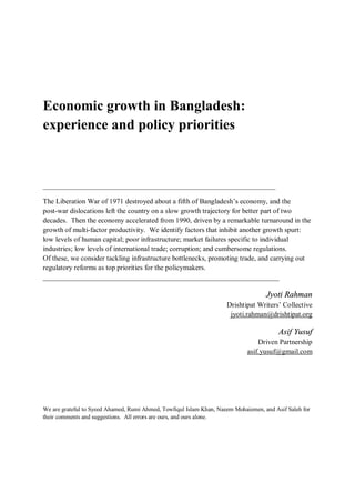 Economic growth in Bangladesh:
experience and policy priorities



____________________________________________________________

The Liberation War of 1971 destroyed about a fifth of Bangladesh’s economy, and the
post-war dislocations left the country on a slow growth trajectory for better part of two
decades. Then the economy accelerated from 1990, driven by a remarkable turnaround in the
growth of multi-factor productivity. We identify factors that inhibit another growth spurt:
low levels of human capital; poor infrastructure; market failures specific to individual
industries; low levels of international trade; corruption; and cumbersome regulations.
Of these, we consider tackling infrastructure bottlenecks, promoting trade, and carrying out
regulatory reforms as top priorities for the policymakers.
__________________________________________________________________

                                                                                    Jyoti Rahman
                                                                     Drishtipat Writers’ Collective
                                                                      jyoti.rahman@drishtipat.org

                                                                                         Asif Yusuf
                                                                                 Driven Partnership
                                                                             asif.yusuf@gmail.com




We are grateful to Syeed Ahamed, Rumi Ahmed, Towfiqul Islam Khan, Naeem Mohaiemen, and Asif Saleh for
their comments and suggestions. All errors are ours, and ours alone.
 