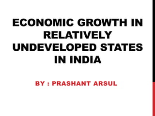 ECONOMIC GROWTH IN
RELATIVELY
UNDEVELOPED STATES
IN INDIA
BY : PRASHANT ARSUL
 