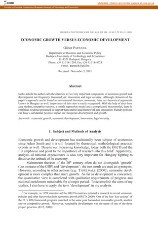 PERIODICA POLYTECHNICA SER. SOC. MAN. SCI. VOL. 10, NO. 2, PP. 201–213 (2002)
ECONOMIC GROWTH VERSUS ECONOMIC DEVELOPMENT
Gábor PAPANEK
Department of Business and Economic Policy
Budapest University of Technology and Economics
H–1521 Budapest, Hungary
Phone: (36 1) 318-1284, Fax: (36 1) 318-4023
e-mail: papanek@gki.hu
Received: November 5, 2001
Abstract
In this article the author calls the attention to two very important components of economic growth and
development not frequently discussed yet: innovation and legal security. Although elements of the
paper’s approach can be found in international literature, moreover, there are theoretical arguments
known in Hungary as well, importance of this view is rarely recognised. With the help of data from
case studies, enterprise surveys, a simple regression model and a complicated macromodel, there is
empirical evidence presented to support that a stable legal framework and innovation-friendly policies
can have a substantial positive impact on Hungarian development and growth.
Keywords: economic growth, economic development, innovation, legal security.
1. Subject and Methods of Analysis
Economic growth and development has traditionally been subject of economics
since Adam Smith and it is still focused by theoretical, methodological practical
experts as well. Despite our increasing knowledge, today both the OECD and the
EU emphasise and point to the importance of research into this field.1
Apparently,
analysis of national expenditures is also very important for Hungary fighting to
dissolve the setback of its economy.
Mainstream theories of the 20th
century often do not distinguish ‘growth’
(the increase of the GDP) and ‘development’: the two words are used as synonyms.
However, according to other authors (e.g. THIRLWALL (2000)), economic devel-
opment is more complex than mere growth. As far as development is concerned,
the quantitative view is completed with qualitative requirements of progress and
national enrichment sustainable for a longer period. To accomplish the aims of my
studies, I also have to apply the term ‘development’ in my analysis.
1For example, in 1999 ministers of the OECD countries initiated a research to reveal economic
policies and other factors that help economic growth (OECD, 2000). One of the four ‘key-actions’ of
the EU’s fifth framework program launched in the same year focused on sustainable growth, another
one on competitive growth. Moreover, sustainable development was the name of one of the three
project priorities (EU5, 2000).
CORE Metadata, citation and similar papers at core.ac.uk
Provided by Periodica Polytechnica (Budapest University of Technology and Economics)
 