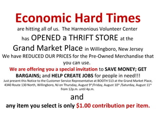 Economic Hard Times
         are hitting all of us. The Harmonious Volunteer Center
          OPENED a THRIFT STORE at the
            has
      Grand Market Place in Willingboro, New Jersey
We have REDUCED OUR PRICES for the Pre-Owned Merchandise that
                          you can use.
  We are offering you a special invitation to SAVE MONEY; GET
     BARGAINS; and HELP CREATE JOBS for people in need!!!
Just present this Notice to the Customer Service Representative at BOOTH 513 at the Grand Market Place,
 4340 Route 130 North, Willingboro, NJ on Thursday, August 9th/Friday, August 10th /Saturday, August 11th
                                         from 12p.m. until 4p.m.

                                               and
 any item you select is only $1.00 contribution per item.
 
