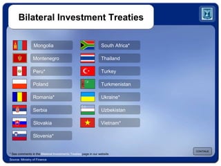 Bilateral Investment Treaties CONTINUE Source: Ministry of Finance South Africa* Thailand Turkey Turkmenistan Ukraine* Uzbekistan Slovakia Slovenia* Serbia Mongolia Poland Romania* Montenegro Peru* Vietnam* * See comments in the  Bilateral Investments Treaties  page in our website 
