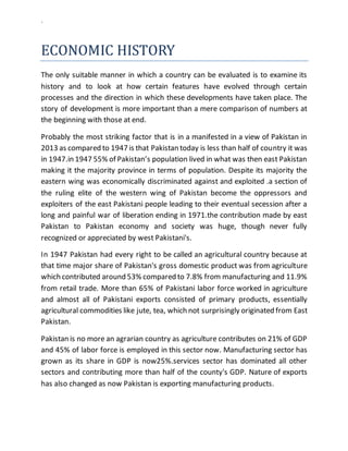 `
ECONOMIC HISTORY
The only suitable manner in which a country can be evaluated is to examine its
history and to look at how certain features have evolved through certain
processes and the direction in which these developments have taken place. The
story of development is more important than a mere comparison of numbers at
the beginning with those at end.
Probably the most striking factor that is in a manifested in a view of Pakistan in
2013 as compared to 1947 is that Pakistan today is less than half of country it was
in 1947.in 1947 55% of Pakistan’s population lived in what was then east Pakistan
making it the majority province in terms of population. Despite its majority the
eastern wing was economically discriminated against and exploited .a section of
the ruling elite of the western wing of Pakistan become the oppressors and
exploiters of the east Pakistani people leading to their eventual secession after a
long and painful war of liberation ending in 1971.the contribution made by east
Pakistan to Pakistan economy and society was huge, though never fully
recognized or appreciated by west Pakistani's.
In 1947 Pakistan had every right to be called an agricultural country because at
that time major share of Pakistan's gross domestic product was from agriculture
which contributed around 53% compared to 7.8% from manufacturing and 11.9%
from retail trade. More than 65% of Pakistani labor force worked in agriculture
and almost all of Pakistani exports consisted of primary products, essentially
agricultural commodities like jute, tea, which not surprisingly originated from East
Pakistan.
Pakistan is no more an agrarian country as agriculture contributes on 21% of GDP
and 45% of labor force is employed in this sector now. Manufacturing sector has
grown as its share in GDP is now25%.services sector has dominated all other
sectors and contributing more than half of the county's GDP. Nature of exports
has also changed as now Pakistan is exporting manufacturing products.
 