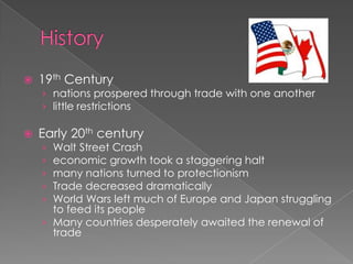 History 19th Century nations prospered through trade with one another  little restrictions Early 20thcentury Walt Street Crash  economic growth took a staggering halt  many nations turned to protectionism Trade decreased dramatically  World Wars left much of Europe and Japan struggling to feed its people Many countries desperately awaited the renewal of trade 