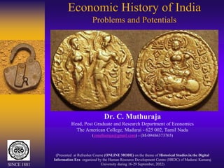 Economic History of India
Problems and Potentials
Dr. C. Muthuraja
Head, Post Graduate and Research Department of Economics
The American College, Madurai - 625 002, Tamil Nadu
(cmuthuraja@gmail.com) - (M-09486373765)
(Presented at Refresher Course (ONLINE MODE) on the theme of Historical Studies in the Digital
Information Era organized by the Human Resource Development Centre (HRDC) of Madurai Kamaraj
University during 16-29 September, 2022)
SINCE 1881
 