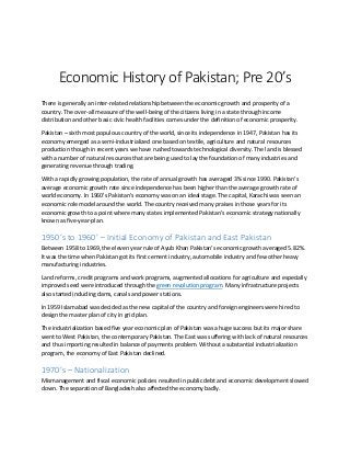 Economic History of Pakistan; Pre 20’s
There is generally an inter-related relationship between the economic growth and prosperity of a
country. The over-all measure of the well-being of the citizens living in a state through income
distribution and other basic civic health facilities comes under the definition of economic prosperity.
Pakistan – sixth most populous country of the world, since its independence in 1947, Pakistan has its
economy emerged as a semi-industrialized one based on textile, agriculture and natural resources
production though in recent years we have rushed towards technological diversity. The land is blessed
with a number of natural resources that are being used to lay the foundation of many industries and
generating revenue through trading.
With a rapidly growing population, the rate of annual growth has averaged 3% since 1990. Pakistan’s
average economic growth rate since independence has been higher than the average growth rate of
world economy. In 1960’s Pakistan’s economy was on an ideal stage. The capital, Karachi was seen an
economic role model around the world. The country received many praises in those years for its
economic growth to a point where many states implemented Pakistan’s economic strategy nationally
known as five-year-plan.
1950’s to 1960’ – Initial Economy of Pakistan and East Pakistan
Between 1958 to 1969, the eleven year rule of Ayub Khan Pakistan’s economic growth averaged 5.82%.
It was the time when Pakistan got its first cement industry, automobile industry and few other heavy
manufacturing industries.
Land reforms, credit programs and work programs, augmented allocations for agriculture and especially
improved seed were introduced through the green revolution program. Many infrastructure projects
also started including dams, canals and power stations.
In 1959 Islamabad was decided as the new capital of the country and foreign engineers were hired to
design the master plan of city in grid plan.
The industrialization based five year economic plan of Pakistan was a huge success but its major share
went to West Pakistan, the contemporary Pakistan. The East was suffering with lack of natural resources
and thus importing resulted in balance of payments problem. Without a substantial industrialization
program, the economy of East Pakistan declined.
1970’s – Nationalization
Mismanagement and fiscal economic policies resulted in public debt and economic development slowed
down. The separation of Bangladesh also affected the economy badly.
 