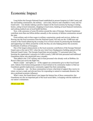 Economic Impact
    Long before the Georgia National Guard established its present footprint in Cobb County and
the surrounding communities, the military – active duty, Reserve and a handful or Army and Air
Guard units – was already making a positive impact on the local economy by buying or renting
homes, eating in local restaurants, shopping in local stores, banking at local financial institutions,
and seeking medical care at local health facilities.
    Now, with a presence of some 80 entities around the state of Georgia, National Guardsmen
contribute more than one billion dollars annually to the economy of defense communities around
the state.
    From military and civilian wages to military construction, goods and services, dollars are
flowing into the local economies from the National Guard. Not only are the 15,000 men and
women of the Guard enhancing the everyday lives of local citizens by protecting the homeland
and supporting war efforts around the world, but they are also helping protect the economic
livelihoods of millions of Georgians.
    One of the largest enhancements to the local economic contribution of the Georgia National
Guard came at the end of 2011 when the new Joint Force Headquarters building opened at Clay
National Guard Center. The Georgia Guard then moved another 731 personnel onto Clay,
boosting the organization’s presence in Cobb to nearly 2,000 full-time personnel and traditional
Guardsmen (those who attend drill once a month).
    That added to the 2,547 military and civilian personnel who already work at Dobbins Air
Reserve Base just across the flight line.
    Much is made – and rightly so – of the support our communities give to their local Guard
units. Indeed, from homecoming parades to local initiatives by community leaders to find our
Guardsmen gainful employment, community support has been outstanding.
    It is important – too – for these communities to know what kind of support they receive in
return: not just a ready and relevant force for responding to natural or manmade disasters, but
also a profound economic influencer.
    What’s more, the Guard doesn’t just impact the bottom line of these communities, but
Guardsmen are also an important part of the local social fabric, in keeping with the tradition of
our nation’s minutemen.

(Word count 360)
 