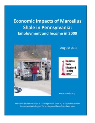 Economic Impacts of Marcellus Shale in Pennsylvania:  Employment and Income in 2009 
 


                    
    Economic Impacts of Marcellus 
        Shale in Pennsylvania:  
           Employment and Income in 2009 
                                                                              
                                                                              
                                                                                                     August 2011 
                                                                              
                                                                                                                   
                                                  
                                                  
                                                  
                                                  
                                                  
                                                  
                                                                              
                                                                              
                                                                              
                                                                                                               
                                                                                                  www.msetc.org 
                                                                              
                                                                              
                                                                              
      Marcellus Shale Education & Training Center (MSETC) is a collaboration of 
           Pennsylvania College of Technology and Penn State Extension 
                                                                              

©2011 Penn State Extension and Penn College                            www.msetc.org                                     1     
 
 