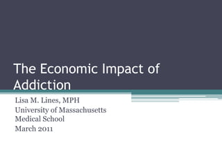The Economic Impact of Addiction Lisa M. Lines, MPH University of Massachusetts Medical School March 2011 