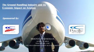 Brendan Korman
April 25, 2014
TIM 353 Dr. Chi
Air Transportation Management
The Ground Handling Industry and its
Economic Impact on Aviation
Sponsored by:
 