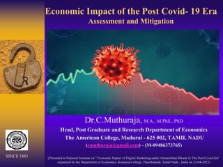Economic Impact of the Post Covid- 19 Era
Assessment and Mitigation
Dr.C.Muthuraja, M.A., M.Phil., PhD
Head, Post Graduate and Research Department of Economics
The American College, Madurai - 625 002, TAMIL NADU
(cmuthuraja@gmail.com) - (M-09486373765)
(Presented at National Seminar on " Economic Impact of Digital Marketing under Atmanirbhar Bharat in The Post Covid Era"
organised by the Department of Economics, Kamaraj College, Thoothukudi, Tamil Nadu , India on 23-04-2022)
SINCE 1881
 