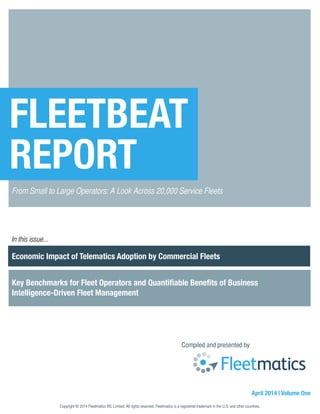 Economic Impact of Telematics Adoption by Commercial Fleets
Key Benchmarks for Fleet Operators and Quantifiable Benefits of Business
Intelligence-Driven Fleet Management
Compiled and presented by
April 2014 | Volume One
FLEETBEAT
REPORT
From Small to Large Operators: A Look Across 20,000 Service Fleets
In this issue...
Copyright © 2014 Fleetmatics IRL Limited. All rights reserved. Fleetmatics is a registered trademark in the U.S. and other countries.
 