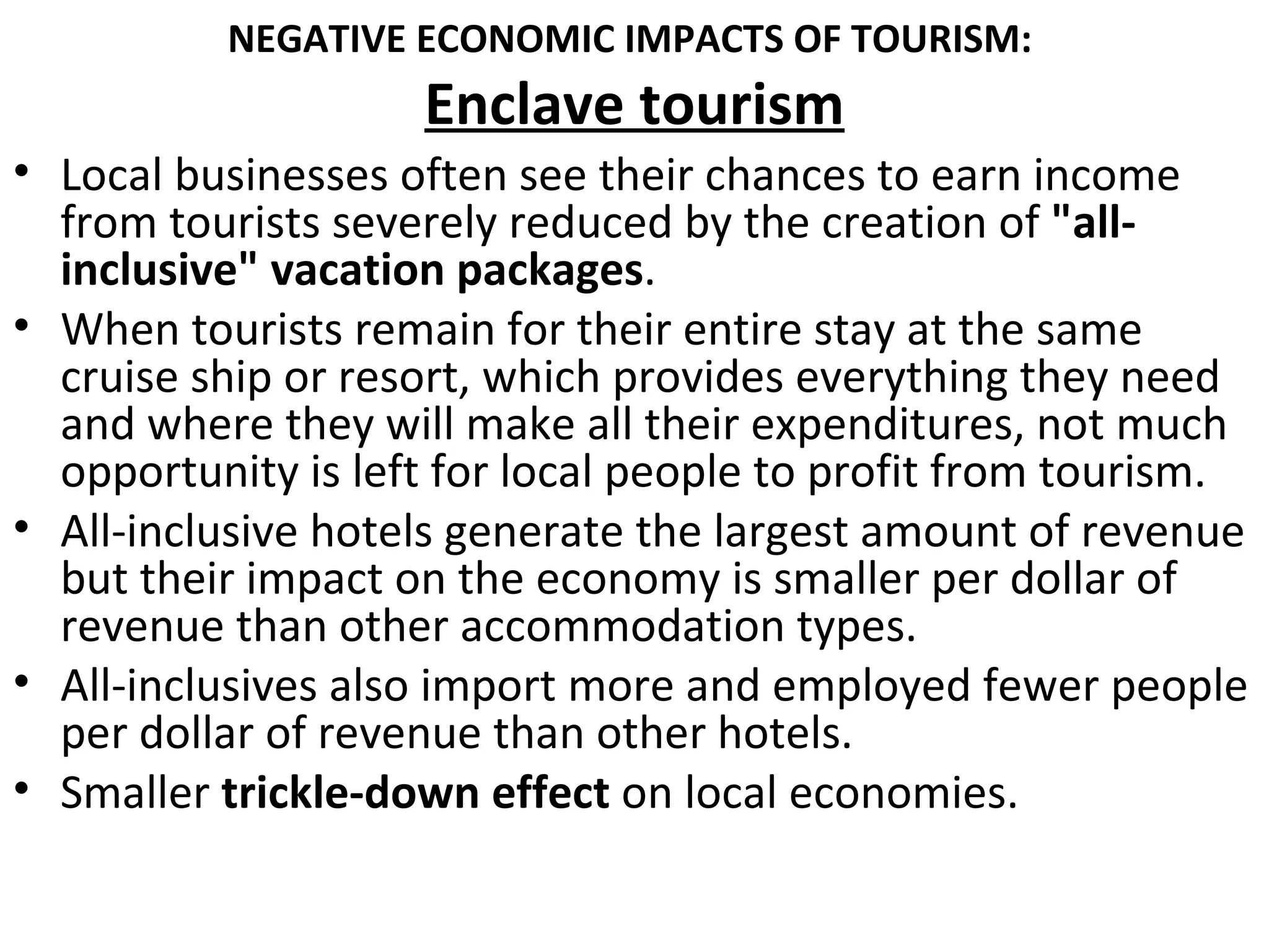 NEGATIVE ECONOMIC IMPACTS OF TOURISM:
                    Enclave tourism
• Local businesses often see their chances to earn income
  from tourists severely reduced by the creation of "all-
  inclusive" vacation packages.
• When tourists remain for their entire stay at the same
  cruise ship or resort, which provides everything they need
  and where they will make all their expenditures, not much
  opportunity is left for local people to profit from tourism.
• All-inclusive hotels generate the largest amount of revenue
  but their impact on the economy is smaller per dollar of
  revenue than other accommodation types.
• All-inclusives also import more and employed fewer people
  per dollar of revenue than other hotels.
• Smaller trickle-down effect on local economies.
 