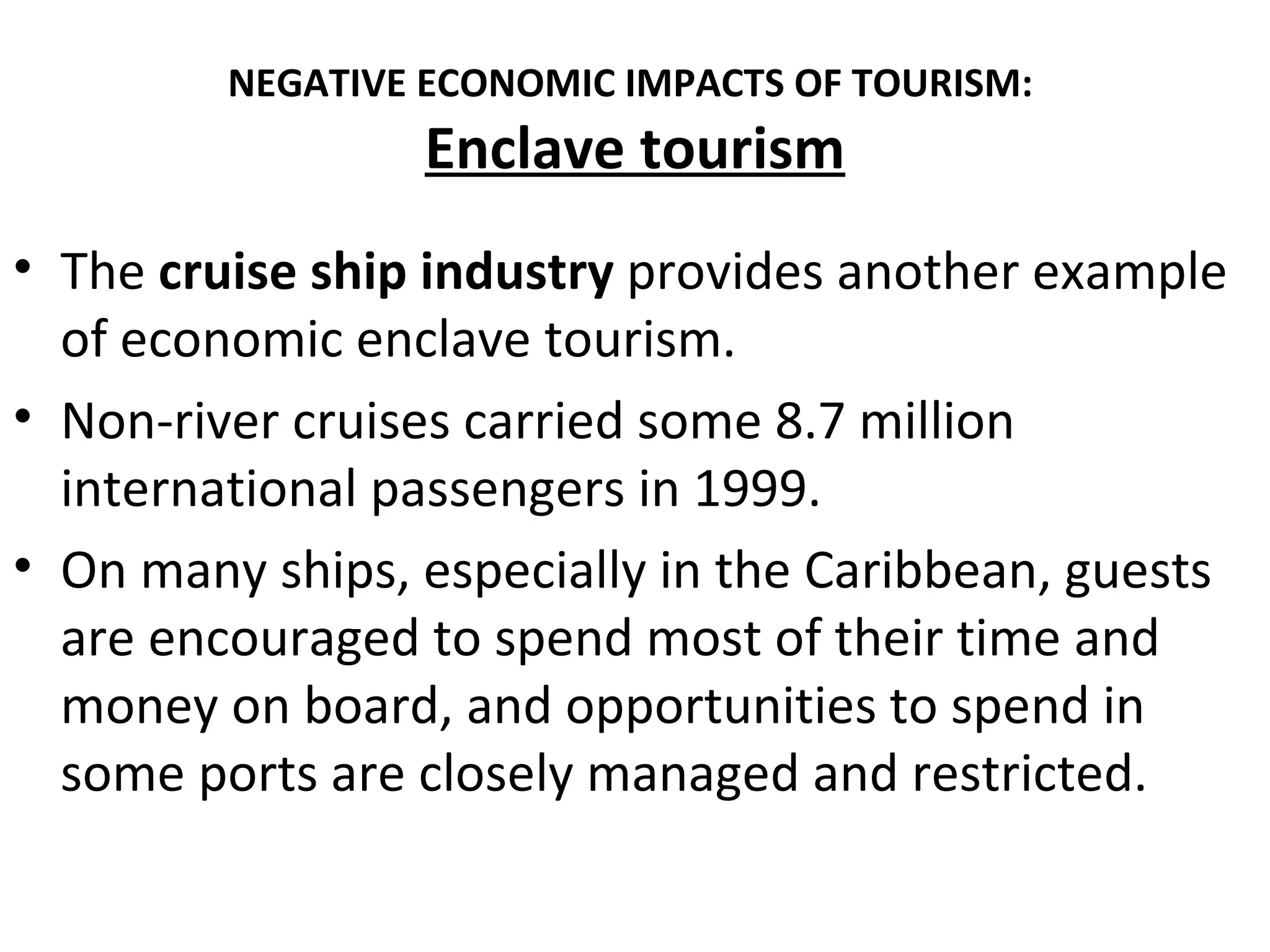 NEGATIVE ECONOMIC IMPACTS OF TOURISM:
                  Enclave tourism
• The cruise ship industry provides another example
  of economic enclave tourism.
• Non-river cruises carried some 8.7 million
  international passengers in 1999.
• On many ships, especially in the Caribbean, guests
  are encouraged to spend most of their time and
  money on board, and opportunities to spend in
  some ports are closely managed and restricted.
 