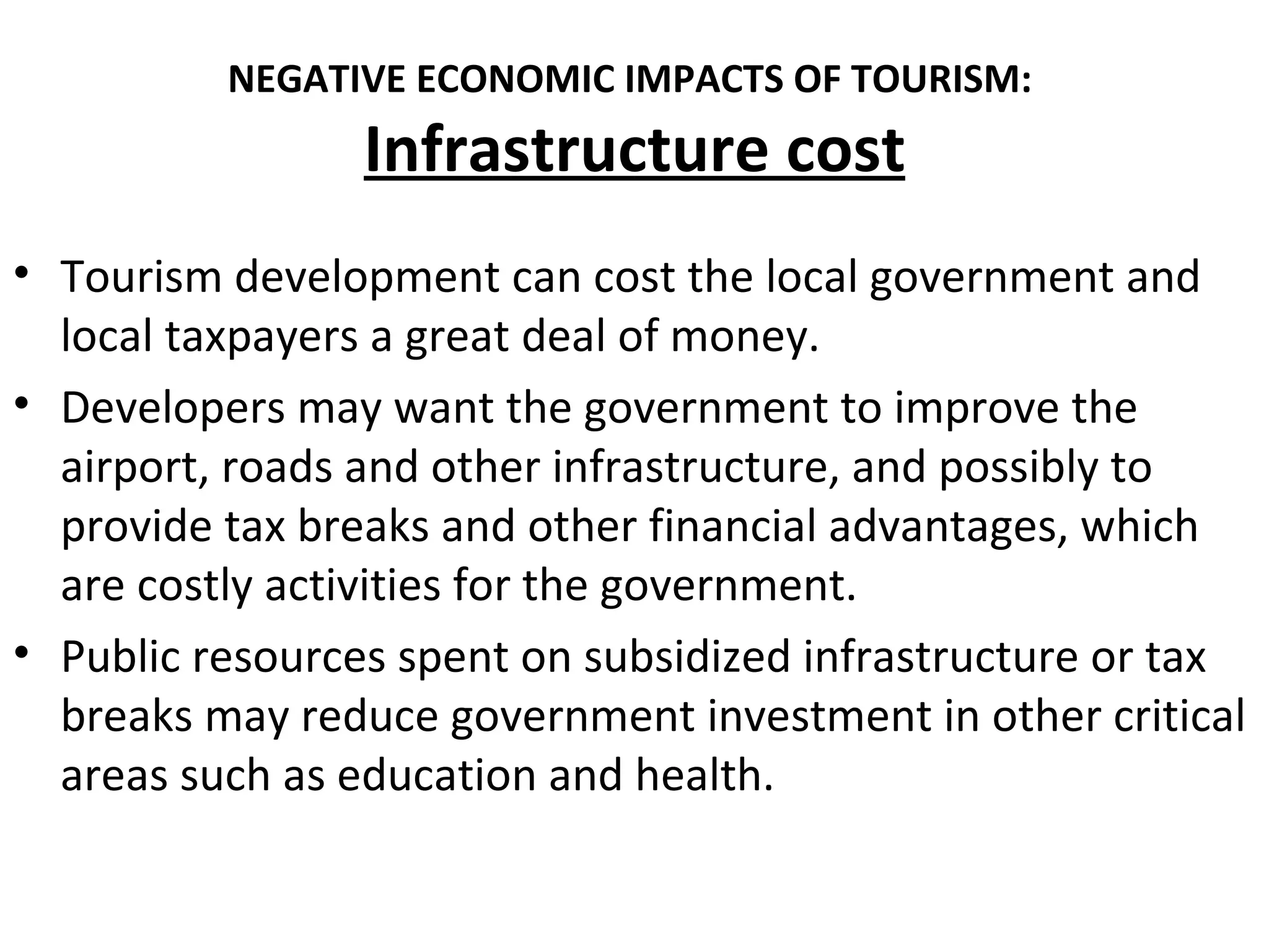 NEGATIVE ECONOMIC IMPACTS OF TOURISM:
                 Infrastructure cost
• Tourism development can cost the local government and
  local taxpayers a great deal of money.
• Developers may want the government to improve the
  airport, roads and other infrastructure, and possibly to
  provide tax breaks and other financial advantages, which
  are costly activities for the government.
• Public resources spent on subsidized infrastructure or tax
  breaks may reduce government investment in other critical
  areas such as education and health.
 