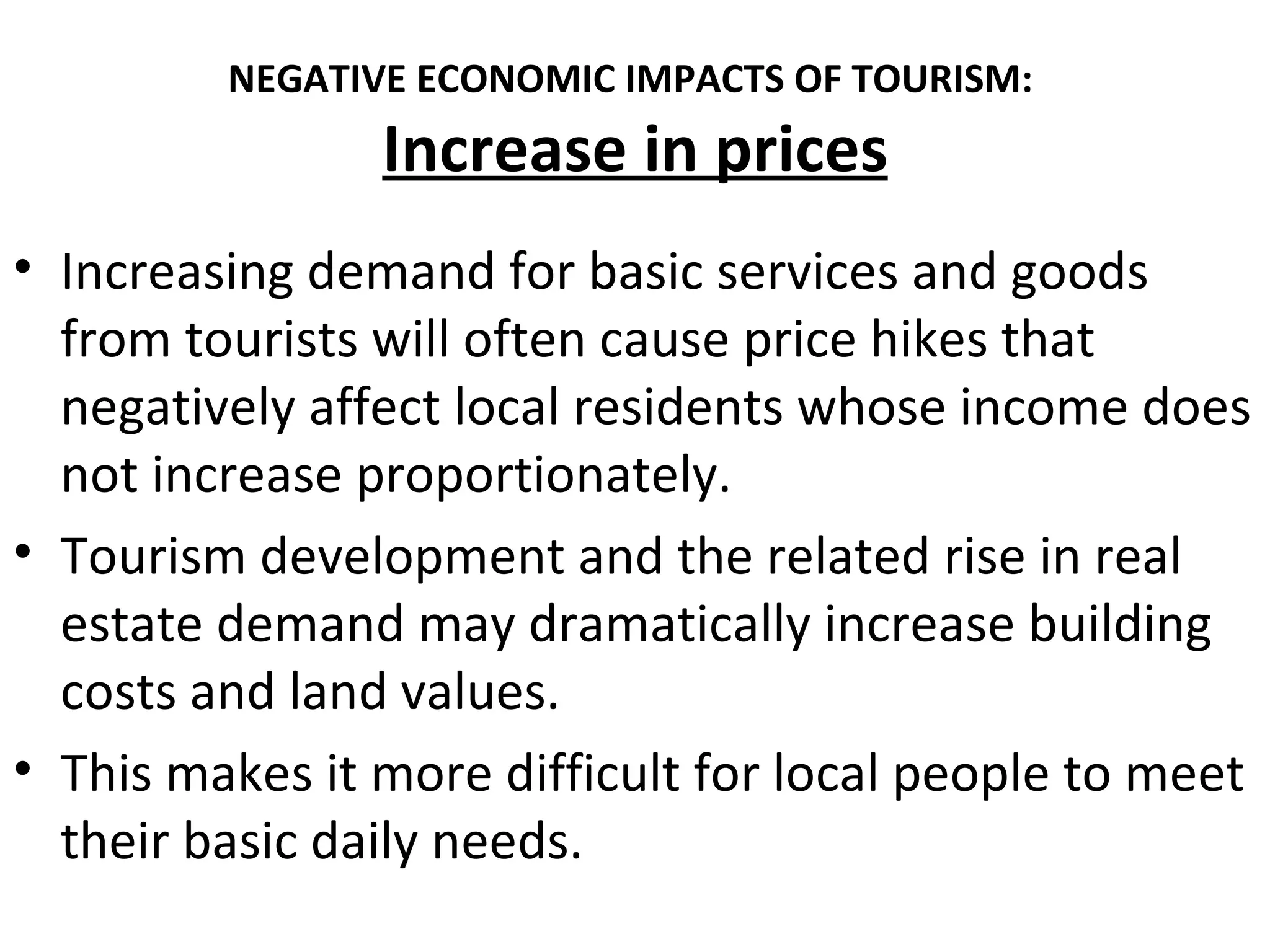 NEGATIVE ECONOMIC IMPACTS OF TOURISM:
                Increase in prices
• Increasing demand for basic services and goods
  from tourists will often cause price hikes that
  negatively affect local residents whose income does
  not increase proportionately.
• Tourism development and the related rise in real
  estate demand may dramatically increase building
  costs and land values.
• This makes it more difficult for local people to meet
  their basic daily needs.
 