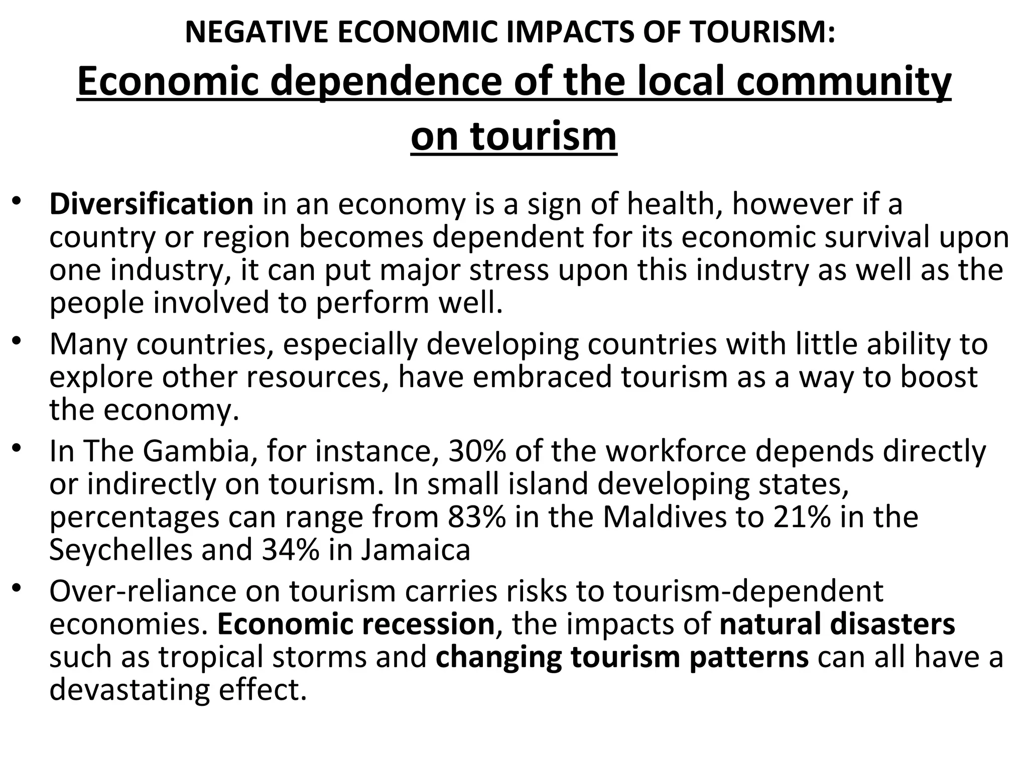 NEGATIVE ECONOMIC IMPACTS OF TOURISM:
    Economic dependence of the local community
                   on tourism
• Diversification in an economy is a sign of health, however if a
  country or region becomes dependent for its economic survival upon
  one industry, it can put major stress upon this industry as well as the
  people involved to perform well.
• Many countries, especially developing countries with little ability to
  explore other resources, have embraced tourism as a way to boost
  the economy.
• In The Gambia, for instance, 30% of the workforce depends directly
  or indirectly on tourism. In small island developing states,
  percentages can range from 83% in the Maldives to 21% in the
  Seychelles and 34% in Jamaica
• Over-reliance on tourism carries risks to tourism-dependent
  economies. Economic recession, the impacts of natural disasters
  such as tropical storms and changing tourism patterns can all have a
  devastating effect.
 