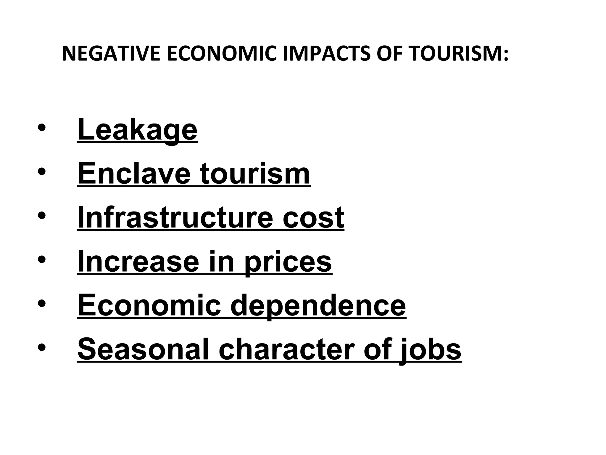 NEGATIVE ECONOMIC IMPACTS OF TOURISM:


•    Leakage
•    Enclave tourism
•    Infrastructure cost
•    Increase in prices
•    Economic dependence
•    Seasonal character of jobs
 