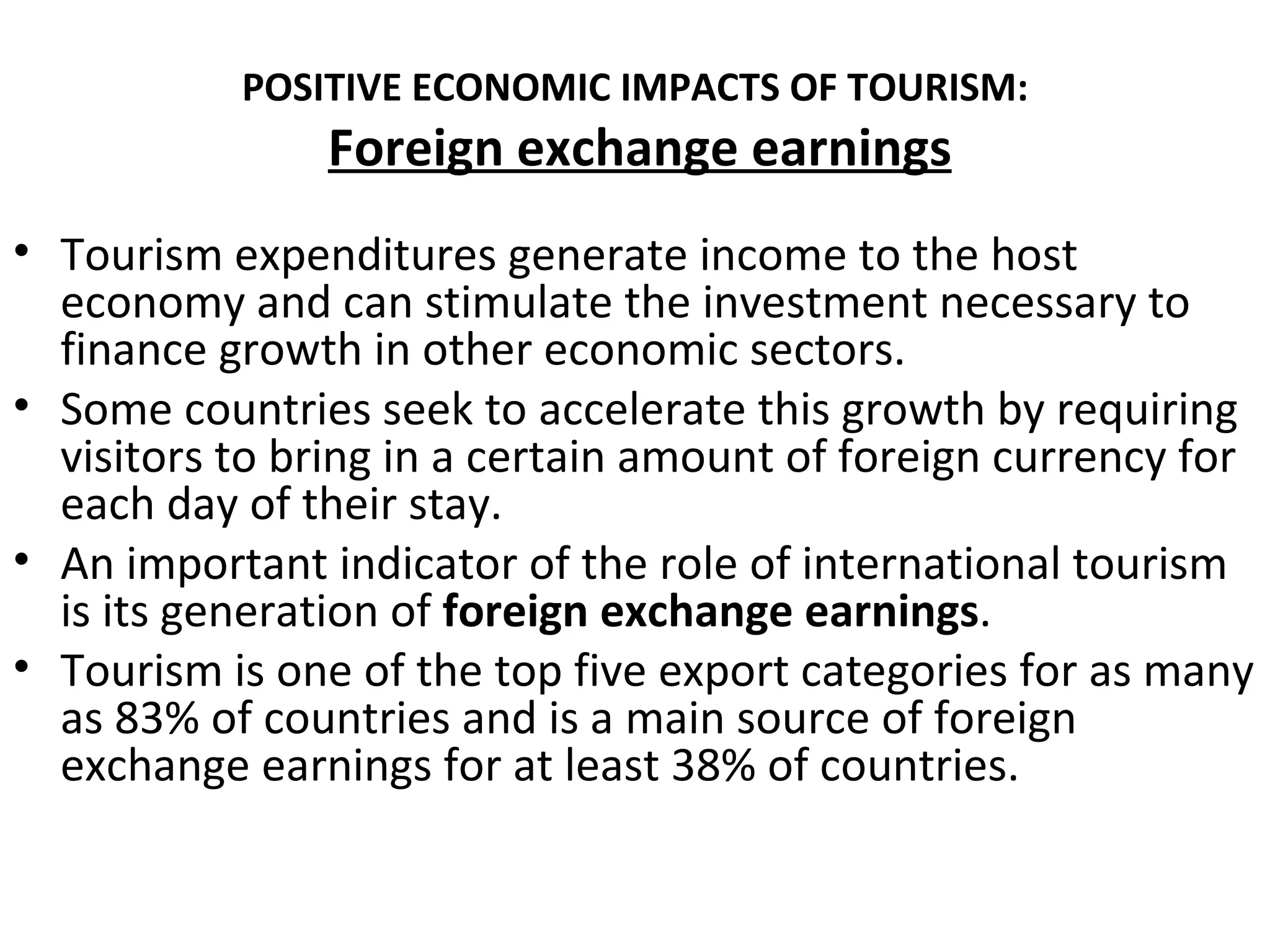 POSITIVE ECONOMIC IMPACTS OF TOURISM:
               Foreign exchange earnings
• Tourism expenditures generate income to the host
  economy and can stimulate the investment necessary to
  finance growth in other economic sectors.
• Some countries seek to accelerate this growth by requiring
  visitors to bring in a certain amount of foreign currency for
  each day of their stay.
• An important indicator of the role of international tourism
  is its generation of foreign exchange earnings.
• Tourism is one of the top five export categories for as many
  as 83% of countries and is a main source of foreign
  exchange earnings for at least 38% of countries.
 