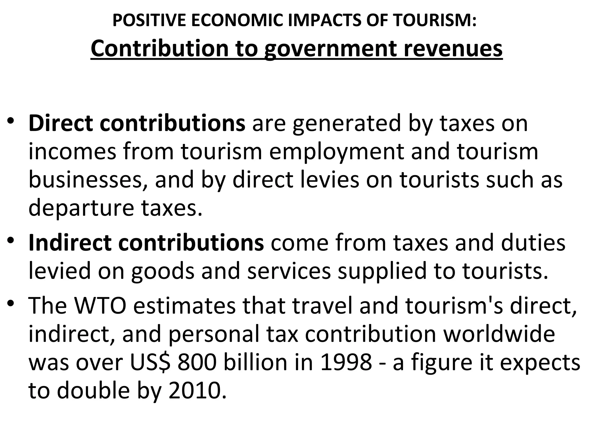 POSITIVE ECONOMIC IMPACTS OF TOURISM:
        Contribution to government revenues

• Direct contributions are generated by taxes on
  incomes from tourism employment and tourism
  businesses, and by direct levies on tourists such as
  departure taxes.
• Indirect contributions come from taxes and duties
  levied on goods and services supplied to tourists.
• The WTO estimates that travel and tourism's direct,
  indirect, and personal tax contribution worldwide
  was over US$ 800 billion in 1998 - a figure it expects
  to double by 2010.
 