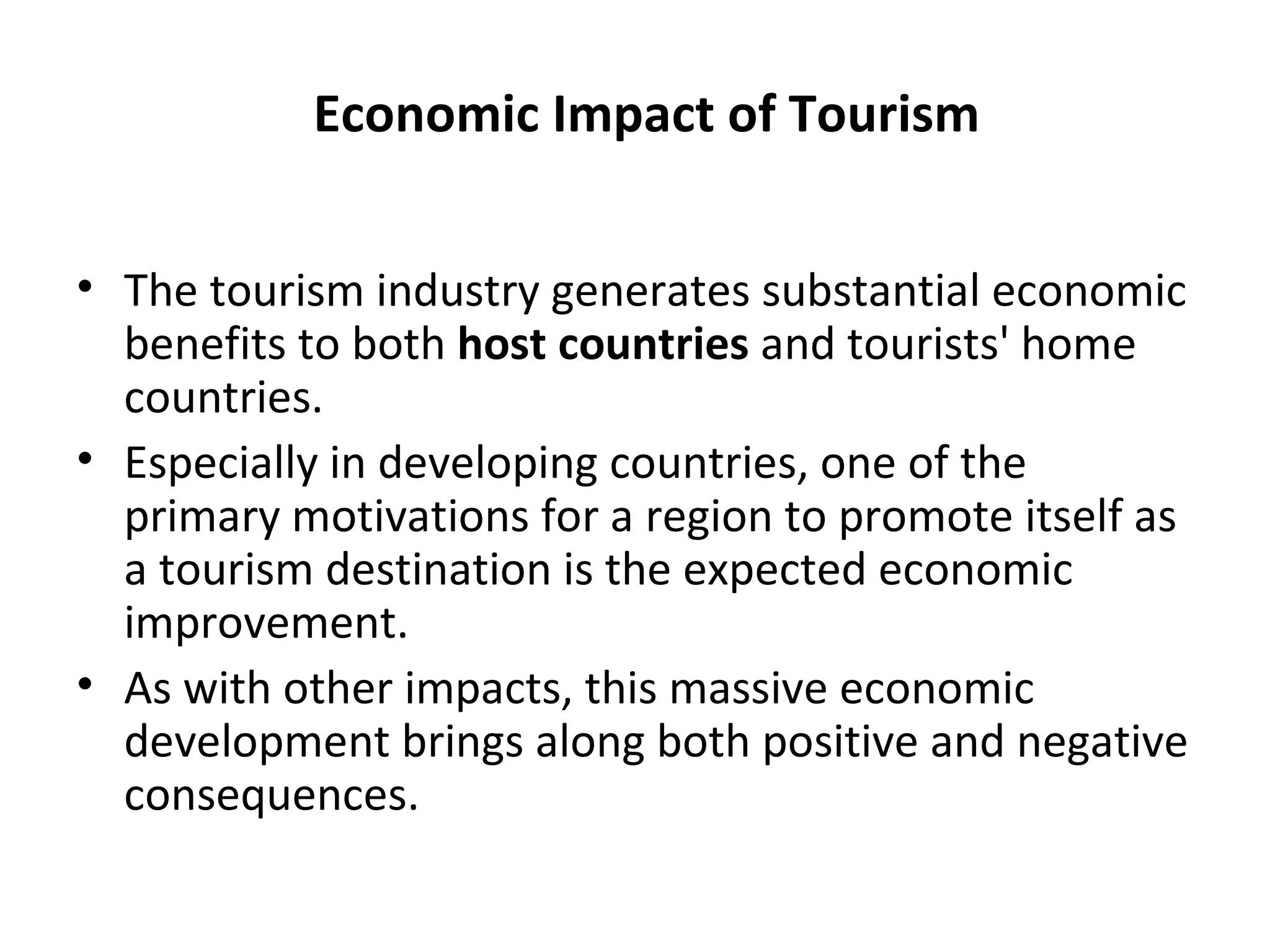 Economic Impact of Tourism


• The tourism industry generates substantial economic
  benefits to both host countries and tourists' home
  countries.
• Especially in developing countries, one of the
  primary motivations for a region to promote itself as
  a tourism destination is the expected economic
  improvement.
• As with other impacts, this massive economic
  development brings along both positive and negative
  consequences.
 