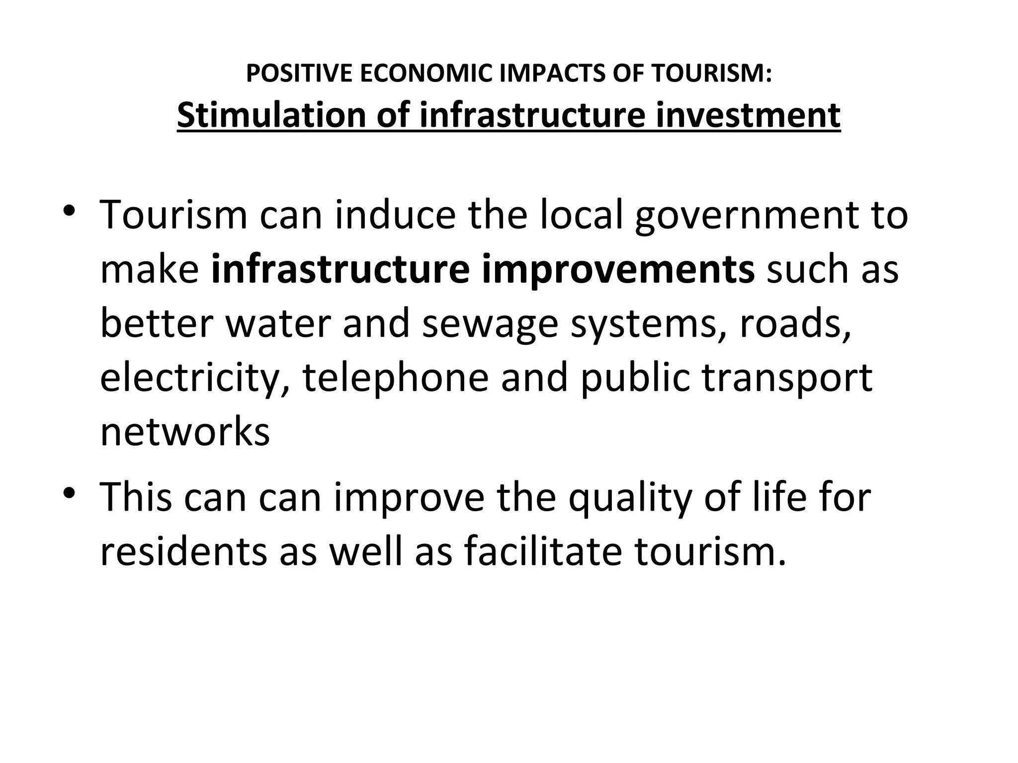 POSITIVE ECONOMIC IMPACTS OF TOURISM:
      Stimulation of infrastructure investment

• Tourism can induce the local government to
  make infrastructure improvements such as
  better water and sewage systems, roads,
  electricity, telephone and public transport
  networks
• This can can improve the quality of life for
  residents as well as facilitate tourism.
 