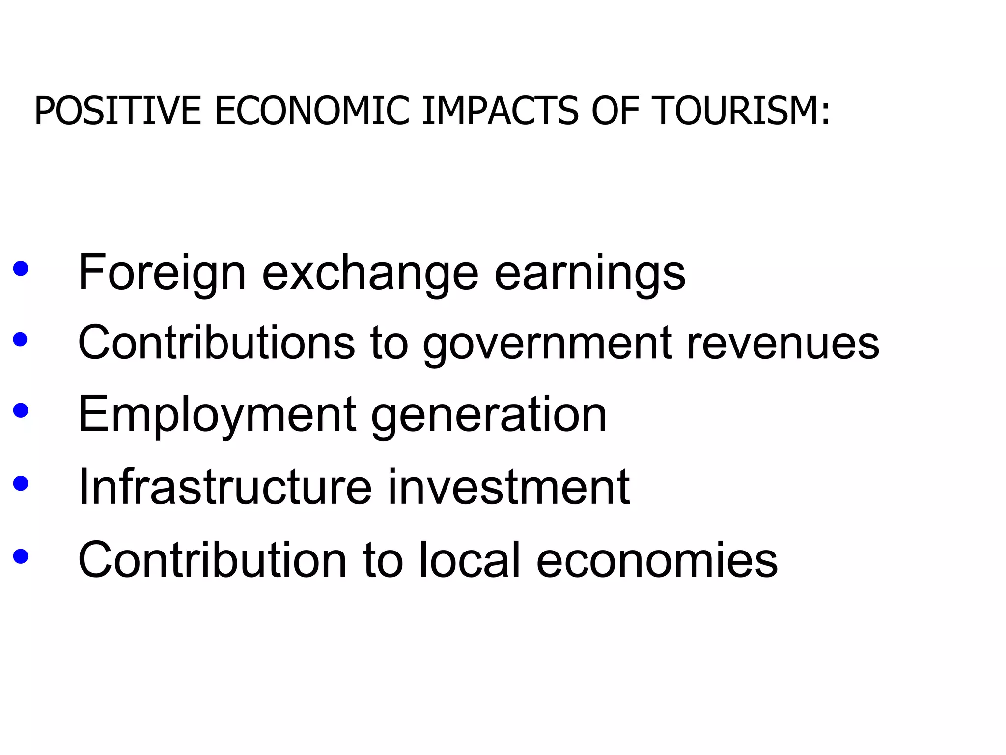 POSITIVE ECONOMIC IMPACTS OF TOURISM:



• Foreign exchange earnings
• Contributions to government revenues
• Employment generation
• Infrastructure investment
• Contribution to local economies
 