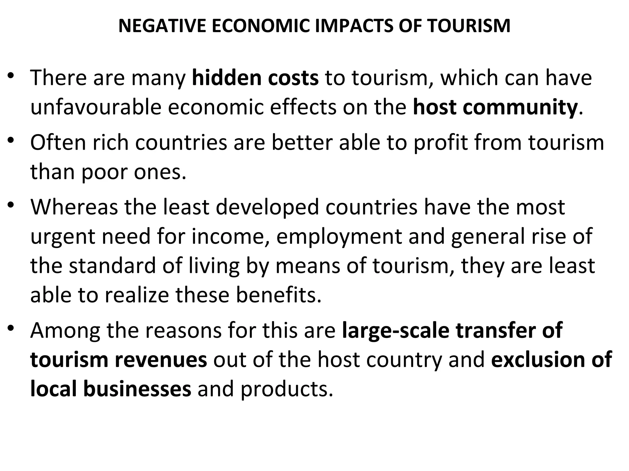 NEGATIVE ECONOMIC IMPACTS OF TOURISM

• There are many hidden costs to tourism, which can have
  unfavourable economic effects on the host community.
• Often rich countries are better able to profit from tourism
  than poor ones.
• Whereas the least developed countries have the most
  urgent need for income, employment and general rise of
  the standard of living by means of tourism, they are least
  able to realize these benefits.
• Among the reasons for this are large-scale transfer of
  tourism revenues out of the host country and exclusion of
  local businesses and products.
 