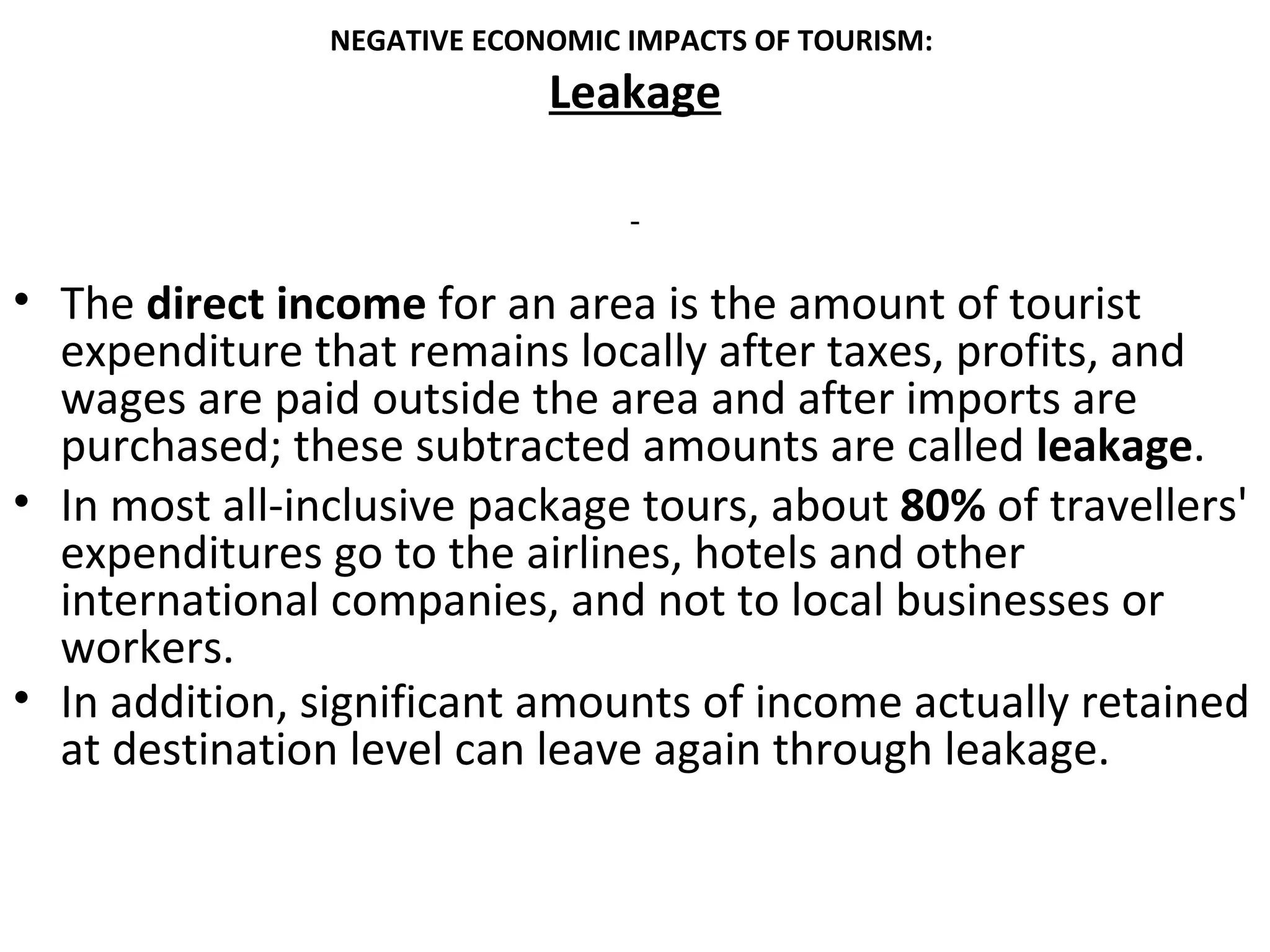 NEGATIVE ECONOMIC IMPACTS OF TOURISM:
                             Leakage



• The direct income for an area is the amount of tourist
  expenditure that remains locally after taxes, profits, and
  wages are paid outside the area and after imports are
  purchased; these subtracted amounts are called leakage.
• In most all-inclusive package tours, about 80% of travellers'
  expenditures go to the airlines, hotels and other
  international companies, and not to local businesses or
  workers.
• In addition, significant amounts of income actually retained
  at destination level can leave again through leakage.
 